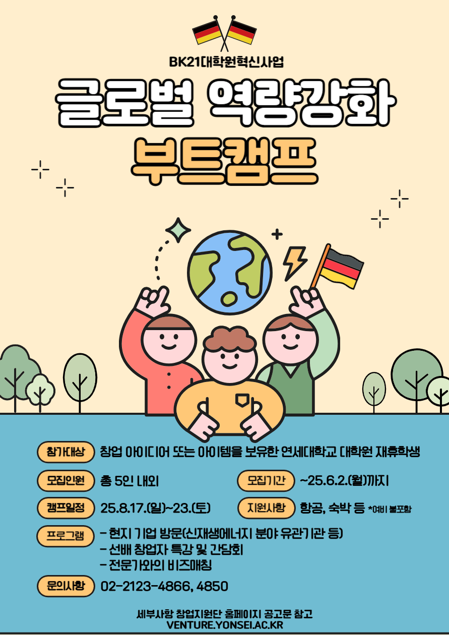 BK21대학원혁신사업 글로벌 역량강화 부트캠프. 참가대상: 창업 아이디어 또는 아이템을 보유한 연세대학교 대학원 재휴학생. 모집인원: 총 5인 내외. 모집기간: ~25.6.2.(월)까지. 캠프일정: 25.8.17.(일)~23.(토). 지원사항: 항공, 숙박 등 (여비 불포함). 프로그램: 현지 기업 방문(신재생에너지 분야 유관기관 등), 선배 창업자 특강 및 간담회, 전문가와의 비즈매칭. 문의사항: 02-2123-4866, 4850. 자세한 내용은 연세대학교 창업지원단 홈페이지 공고문 참고: VENTURE.YONSEI.AC.KR