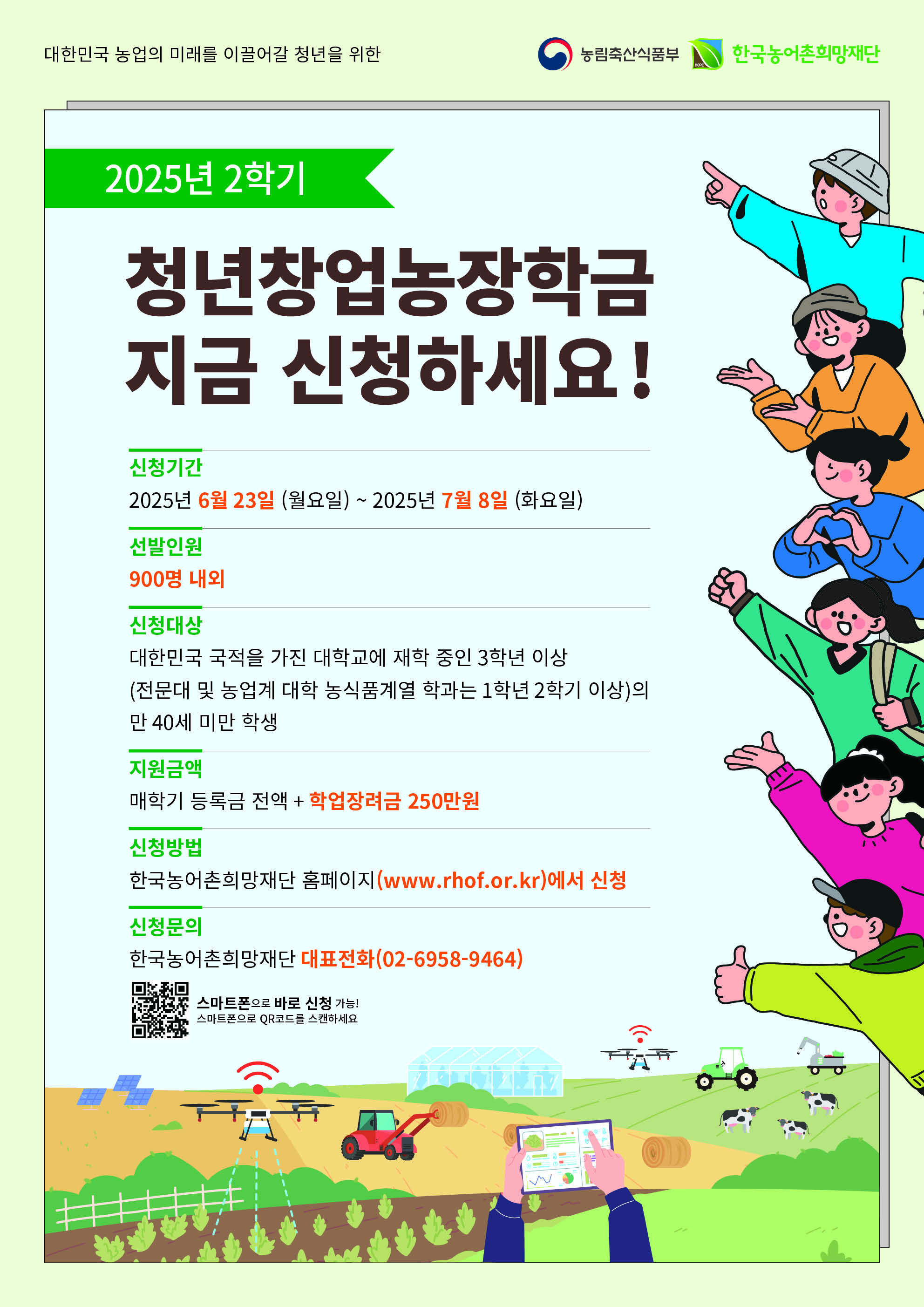 대한민국 농업의 미래를 이끌어갈 청년을 위한 2025년 2학기 청년창업농장학금 지금 신청하세요. 신청기간: 2025년 6월 23일 월요일 ~ 2025년 7월 8일 화요일. 선발인원: 900명 내외. 신청대상: 대한민국 국적을 가진 대학교에 재학 중인 3학년 이상 (전문대 및 농업계 대학 농식품계열 학과는 1학년 2학기 이상의 만 40세 미만 학생). 지원금액: 매학기 등록금 전액 + 학업장려금 250만원. 신청방법: 한국농어촌희망재단 홈페이지 www.rhof.or.kr 에서 신청. 신청문의: 한국농어촌희망재단 대표전화 02-6958-9464. 스마트폰으로 QR코드 스캔 시 바로 신청 가능.