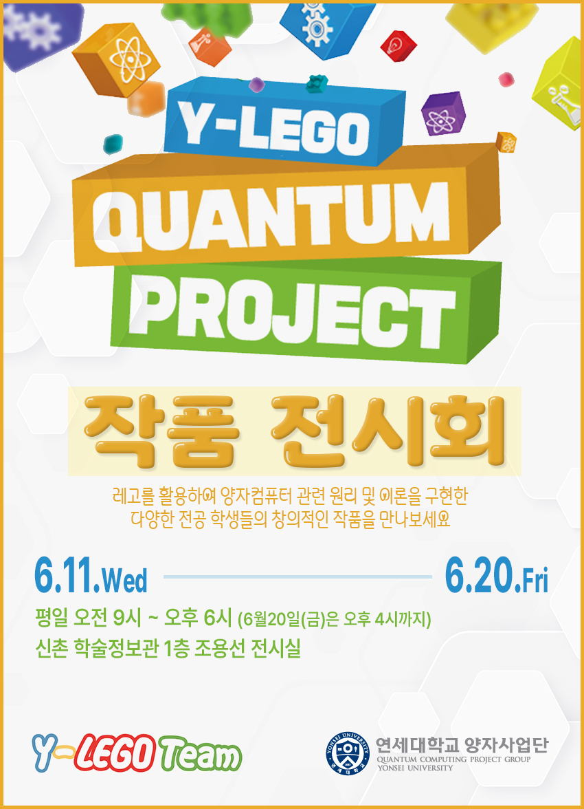 Y-LEGO QUANTUM PROJECT 작품 전시회. 레고를 활용하여 양자컴퓨터 관련 원리 및 이론을 구현한 다양한 전공 학생들의 창의적인 작품을 만나보세요. 6.11.Wed ~ 6.20.Fri. 평일 오전 9시 ~ 오후 6시 (6월 20일 금요일은 오후 4시까지). 신촌 학술정보관 1층 조용선 전시실. Y-LEGO Team. 연세대학교 양자사업단 Quantum Computing Project Group Yonsei University.