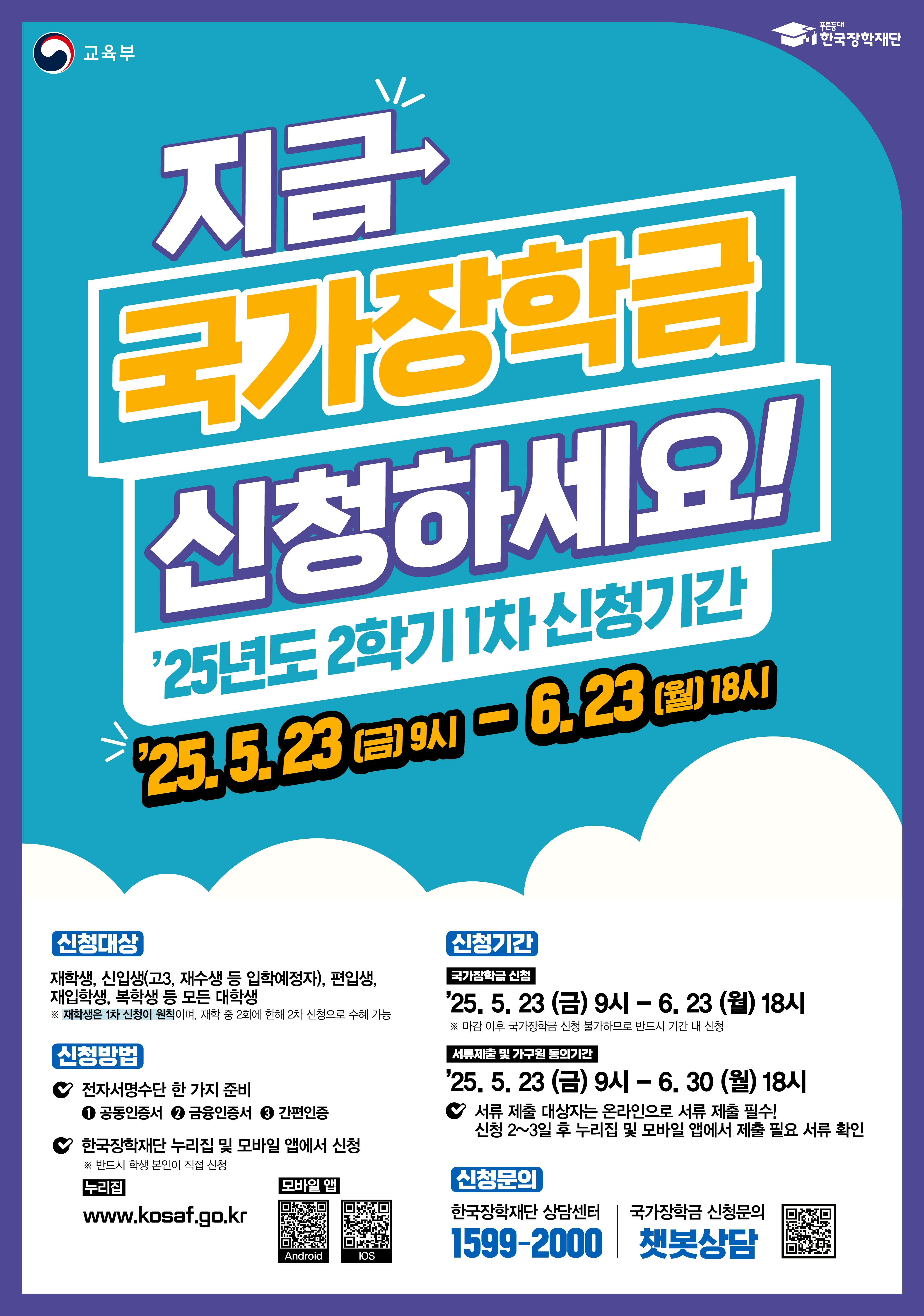 교육부 한국장학재단  지금 국가장학금 신청하세요  2025년도 2학기 1차 신청기간 2025년 5월 23일 금요일 9시부터 6월 23일 월요일 18시까지  신청대상 재학생, 신입생 고3, 재수생 등 입학예정자, 편입생, 재입학생, 복학생 등 모든 대학생 재학생은 1차 신청이 원칙이며, 재학 중 2회에 한해 2차 신청으로 수혜 가능  신청방법 전자서명수단 한 가지 준비 공동인증서, 금융인증서, 간편인증 한국장학재단 누리집 및 모바일 앱에서 신청 본인인증 필수, 본인이 직접 신청 누리집 주소 www.kosaf.go.kr  모바일 앱 Android iOS  신청기간 국가장학금 신청 2025년 5월 23일 금요일 9시부터 6월 23일 월요일 18시까지 마감 이후 국가장학금 신청 불가하므로 반드시 기간 내 신청  서류제출 및 가구원 동의기간 2025년 5월 23일 금요일부터 6월 30일 월요일 18시까지 서류 제출 대상자는 온라인으로 서류 제출 필수 신청 2~3일 후 누리집 및 모바일 앱에서 제출 필요 서류 확인  신청문의 한국장학재단 상담센터 1599-2000  국가장학금 신청문의 챗봇상담