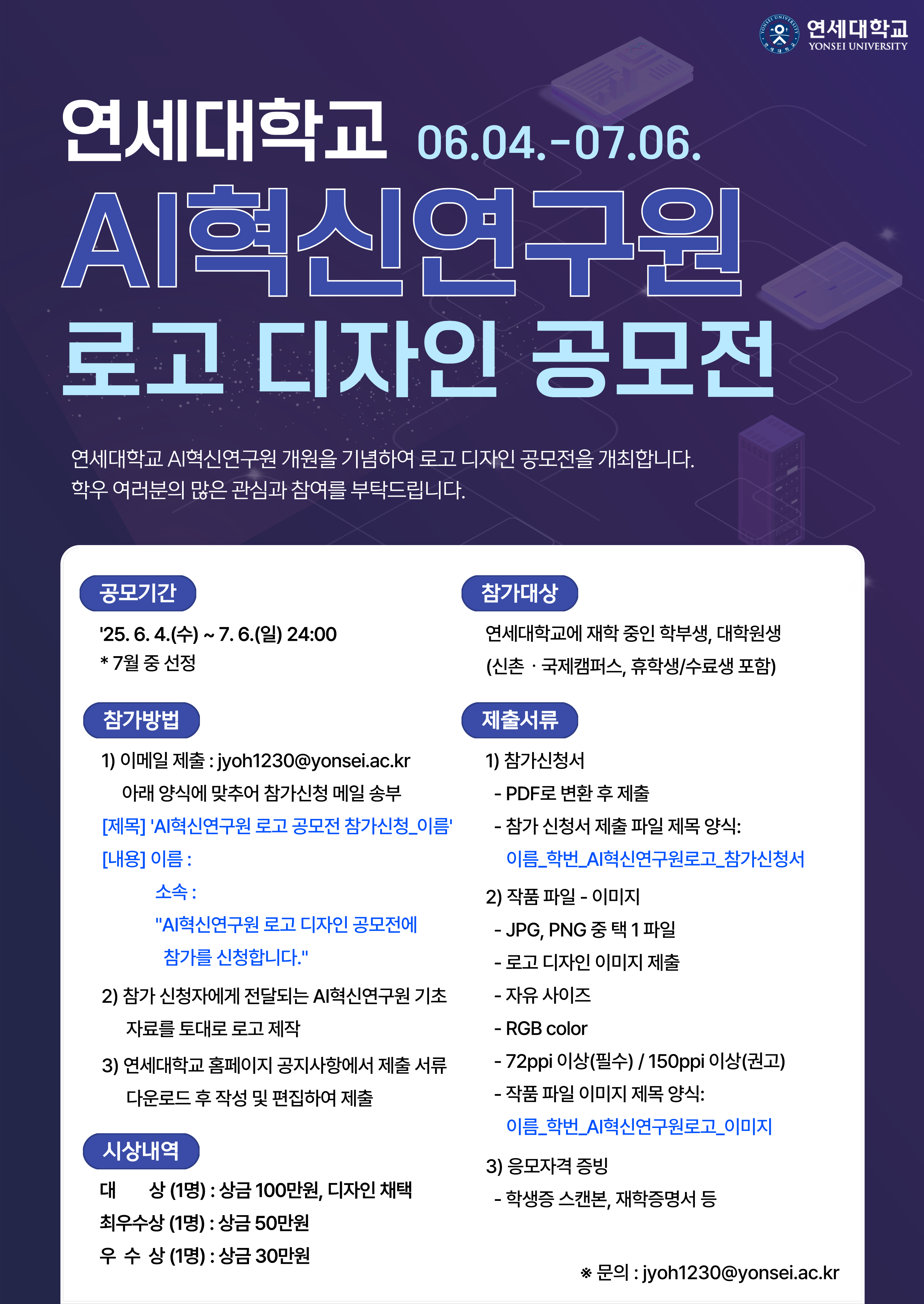 연세대학교 06.04.~07.06. AI혁신연구원 로고 디자인 공모전. 연세대학교 AI혁신연구원 개원을 기념하여 로고 디자인 공모전을 개최합니다. 학우 여러분의 많은 관심과 참여를 부탁드립니다. 공모기간: '25. 6. 4.(수) ~ 7. 6.(일) 24:00 * 7월 중 선정. 참가대상: 연세대학교에 재학 중인 학부생, 대학원생 (신촌·국제캠퍼스, 휴학생/수료생 포함). 참가방법: 1) 이메일 제출: jyoh1230@yonsei.ac.kr 아래 양식에 맞추어 참가신청 메일 송부. [제목] 'AI혁신연구원 로고 공모전 참가신청_이름'. [내용] 이름, 소속, 