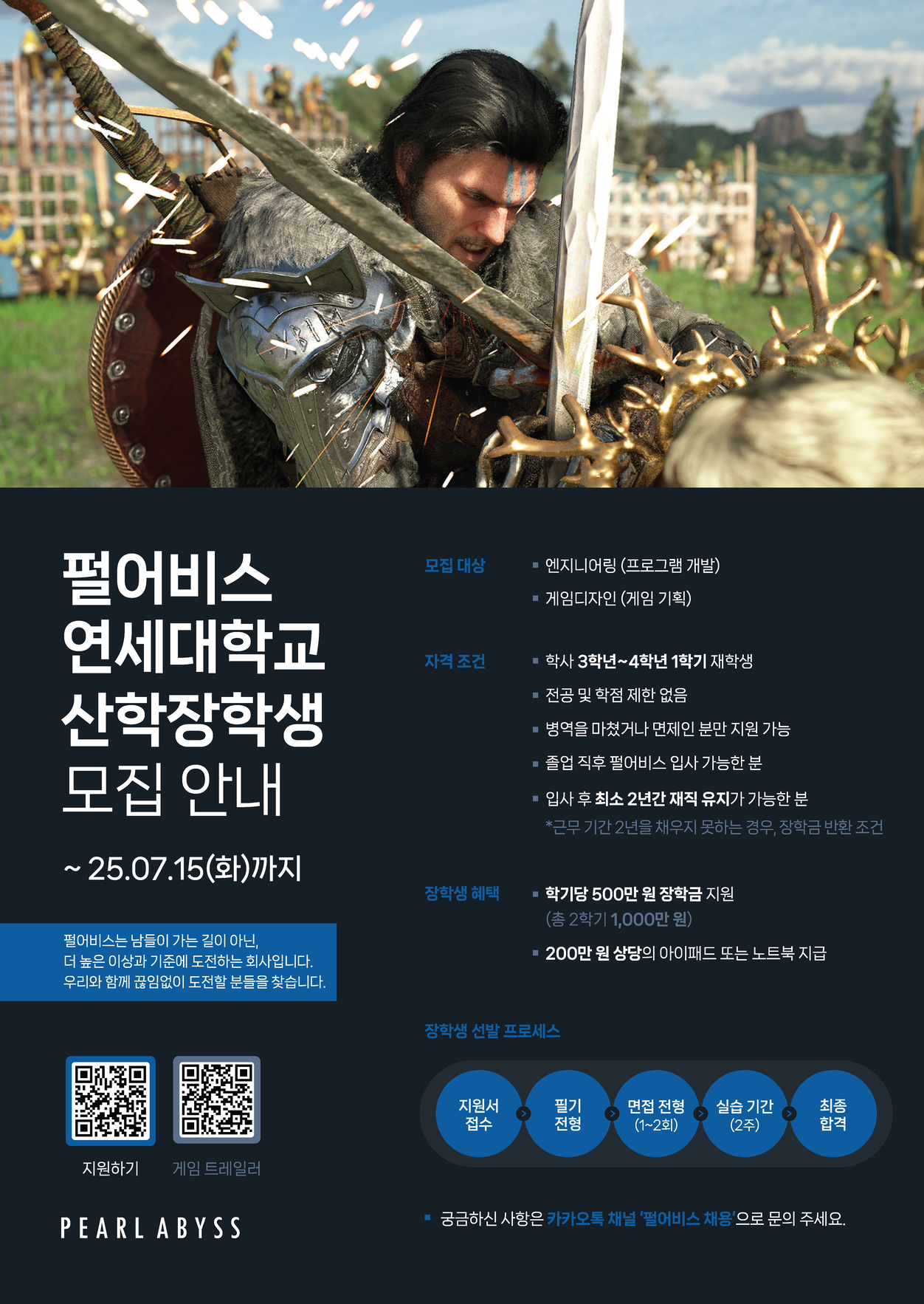 펄어비스 연세대학교 산학장학생 모집 안내. 모집 분야는 엔지니어링(프로그램 개발)과 게임디자인(게임 기획)이며, 학사 3학년4학년 1학기 재학생이 지원 가능하다. 전공 및 학점 제한은 없고, 병역을 마쳤거나 면제인 경우에만 지원할 수 있으며, 졸업 후 펄어비스 입사가 가능하고 입사 후 최소 2년간 재직 유지가 가능한 사람이어야 한다. 장학생에게는 학기당 500만 원(총 1,000만 원)의 장학금과 200만 원 상당의 아이패드 또는 노트북이 제공된다. 선발 절차는 지원서 접수, 필기 전형, 면접 전형(12회), 2주간 실습, 최종 합격 순으로 진행되며, 접수 마감일은 2025년 7월 15일(화)이다. 자세한 문의는 카카오톡 채널 ‘펄어비스 채용’을 통해 가능하다.