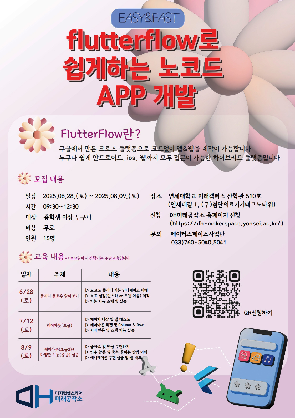 flutterflow로 쉽게하는 노코드 앱 개발  FlutterFlow란 구글에서 만든 크로스 플랫폼으로 코드 없이 앱과 웹을 제작할 수 있는 플랫폼입니다. 누구나 쉽게 안드로이드, 아이오에스, 웹까지 모두 접근 가능한 하이브리드 플랫폼입니다.  모집 내용 일정 : 2025년 6월 28일 토요일부터 2025년 8월 9일 토요일까지 시간 : 오전 9시 30분부터 12시 30분까지 대상 : 중학생 이상 누구나 비용 : 무료 인원 : 15명 장소 : 연세대학교 미래캠퍼스 산학관 510호 신청 : DH미래공작소 홈페이지 문의 : 메이커스페이스사업단 033 760 5040 또는 5041  교육 내용 6월 28일 토요일 주제 : 플러터 플로우 알아보기 내용 : 노코드 플러터 기본 인터페이스 이해 무료 설정 인스타 타 로그인 예제 제작 기능 구성 및 실습  7월 12일 토요일 주제 : 레이아웃 초급 내용 : 페이지 제작 및 앱 테스트 레이아웃 위젯 및 컬럼과 로우 서버 연동 및 조건 구성 실습  8월 9일 토요일 주제 : 레이아웃 중급 및 다양한 기능 중급 이상 내용 : 좋아요 및 댓글 구현하기 변수와 공유 설정을 활용하는 방법 이해 애니메이션 구현 실습 및 복습