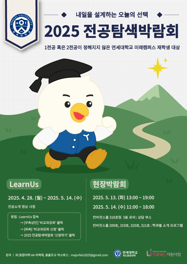 내일을 설계하는 오늘의 선택 2025 전공탐색박랍회 1전공 혹은 2전공이 정해지지 않은 연세대학교 미래캠퍼스 재학생 대상 LearnUs 2025.4.28.(월) ~ 2025.5.14 (수) 전공소개 영상 서청 방법 : LearnUs 접속 -> [우측상단] '비교과강좌' 클릭 -> [좌측] '비교과강좌 신청' 클릭 -> 2025 전공탐색박람회 '신청하기' 클릭  현장박람회 2025.5.13. (화) 13:00 ~ 19:00 2025.5.14. (수) 11:00 ~ 18:00  컨버전스홀 318호 및 3층 로비 : 상담 부스 컨버전스홀 209호, 319호, 320호, 321호 : 학과별 소개 프로그램  문의 : RC융합대학 AA 박혁재, 총괄조교 박소희 E : majorfair2025@gmail.com 연세대학교 RC융합대학 대학혁신 지원사업