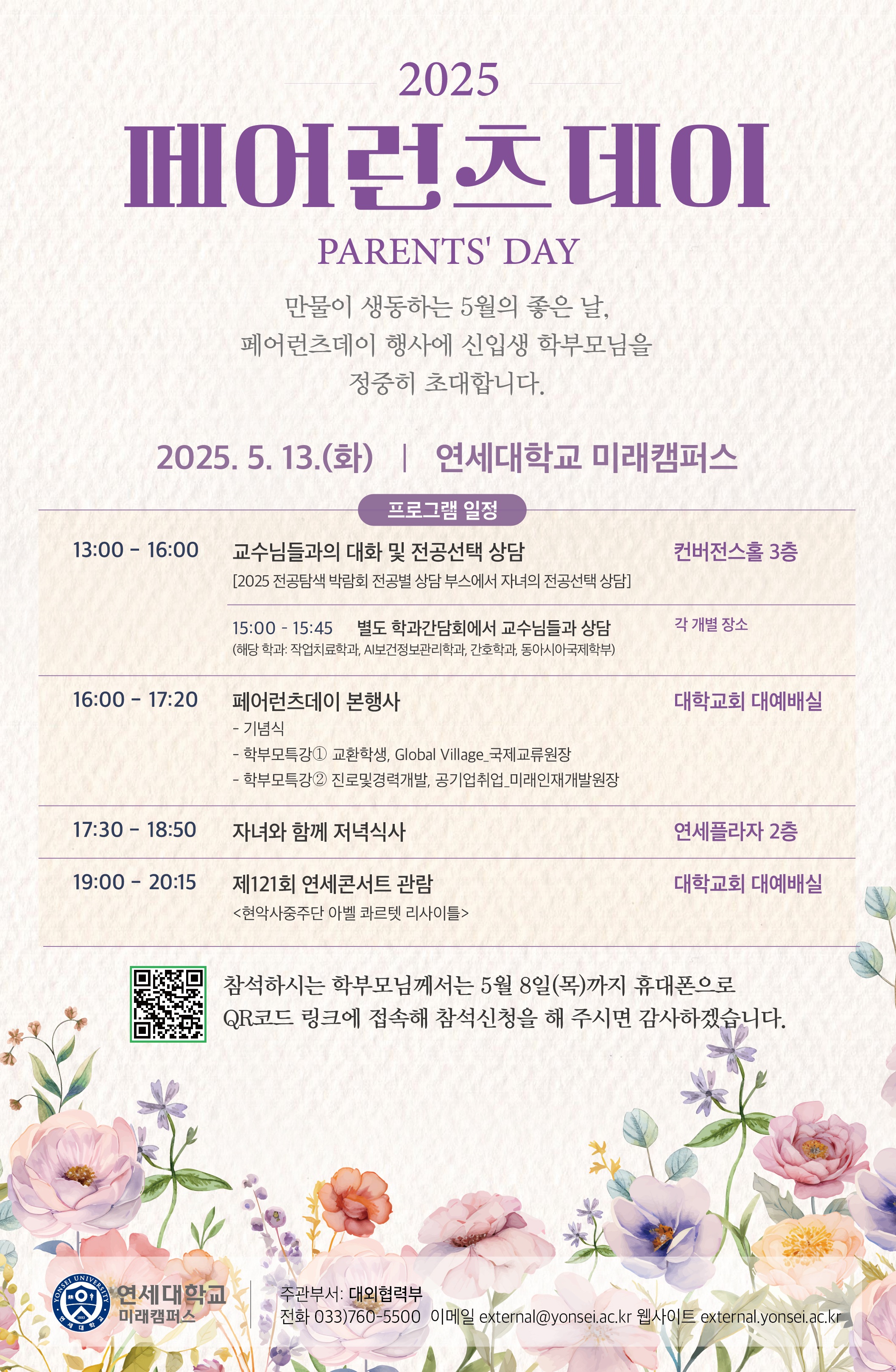  YONSE 2025 페어런츠데이 PARENTS' DAY 만물이 생동하는 5월의 좋은 날, 페어런츠데이 행사에 신입생 학부모님을 정중히 초대합니다. 2025.5.13.(화) | 연세대학교 미래캠퍼스 프로그램 일정 13:00-16:00 교수님들과의 대화 및 전공선택 상담 [2025 전공탐색 박람회 전공별 상담부스에서 자녀의 전공선택 상담] 컨버전스홀 3층 15:00-15:45 별도 학과간담회에서 교수님들과 상담 (해당학과 작업치료학과, AI보건정보관리학과, 간호학과, 동아시아국제학부) 각 개별 장소 16:00 - 17:20 페어런츠데이 본행사 - 기념식 - 학부모특강 1 교환학생, Global Village_국제교류원장 - 학부모특강 2 진로및경력개발, 공기업취업_미래인재개발원장 대학교회 대예배실 17:30-18:50 자녀와 함께 저녁식사 연세플라자 2층 19:00 20:15 제121회 연세콘서트 관람 <현악사중주단 아벨 콰르텟 리사이틀>  대학교회 대예배실  참석하시는 학부모님께서는 5월 8일(목)까지 휴대폰으로 QR코드 링크에 접속해 참석신청을 해 주시면 감사하겠습니다.  (QR코드 링크 : https://docs.google.com/forms/d/e/1FAIpQLSerFLNpdC_e1hr6GokmQFyPmux7gK1pkYhp2hcRqYHcNXziGg/viewform?usp=send_form)   연세대학교 미래캠퍼스 주관부서 : 대외협력부 전화 033)760-5500 이메일 external@yonsei.ac.kr 웹사이트 external.yonsei.ac.kr